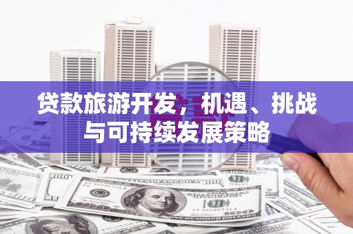 左权贷款旅游开发，机遇、挑战与可持续发展策略