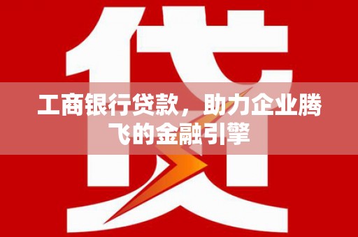 左权工商银行贷款，助力企业腾飞的金融引擎